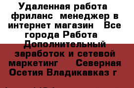 Удаленная работа, фриланс, менеджер в интернет-магазин - Все города Работа » Дополнительный заработок и сетевой маркетинг   . Северная Осетия,Владикавказ г.